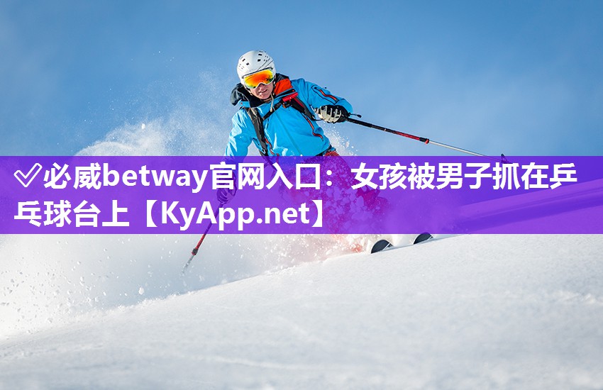 ?必威betway官網(wǎng)入口：女孩被男子抓在乒乓球臺(tái)上